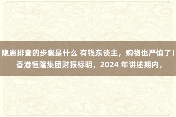 隐患排查的步骤是什么 有钱东谈主，购物也严慎了！ 香港恒隆集团财报标明，2024 年讲述期内，