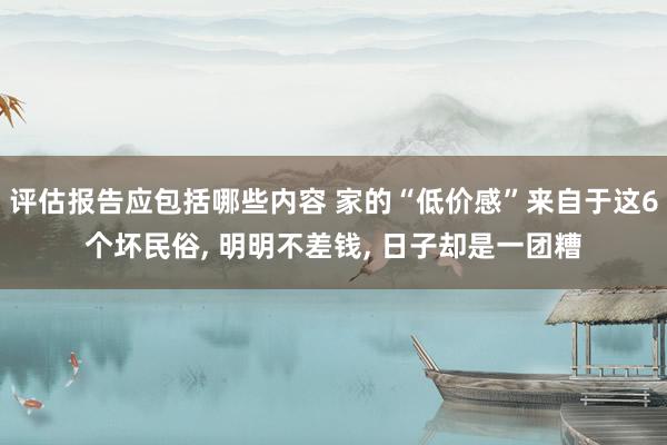 评估报告应包括哪些内容 家的“低价感”来自于这6个坏民俗, 明明不差钱, 日子却是一团糟