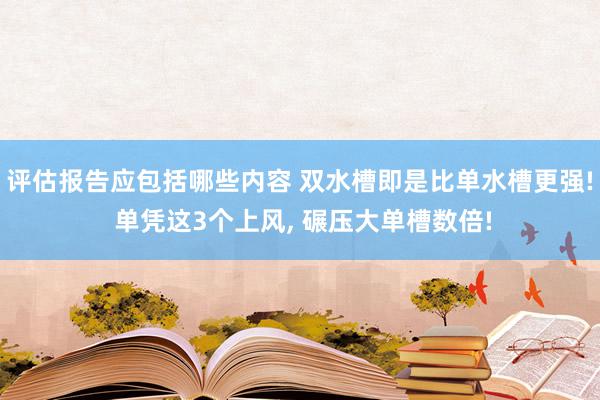 评估报告应包括哪些内容 双水槽即是比单水槽更强! 单凭这3个上风, 碾压大单槽数倍!