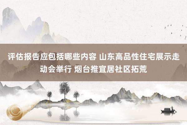 评估报告应包括哪些内容 山东高品性住宅展示走动会举行 烟台推宜居社区拓荒