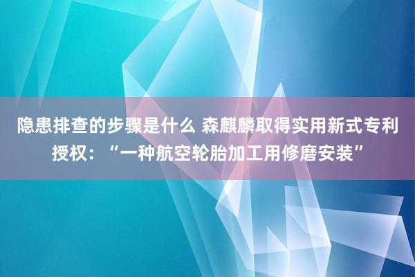 隐患排查的步骤是什么 森麒麟取得实用新式专利授权：“一种航空轮胎加工用修磨安装”