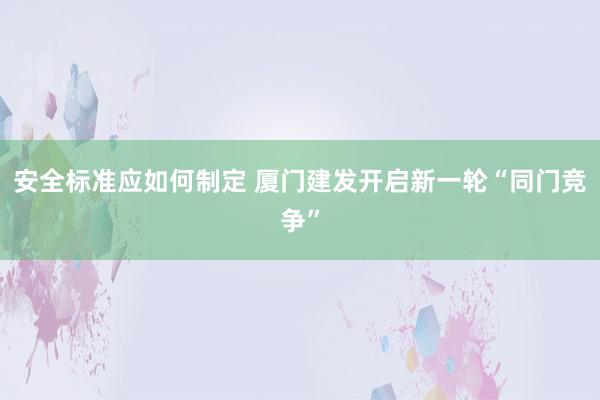 安全标准应如何制定 厦门建发开启新一轮“同门竞争”