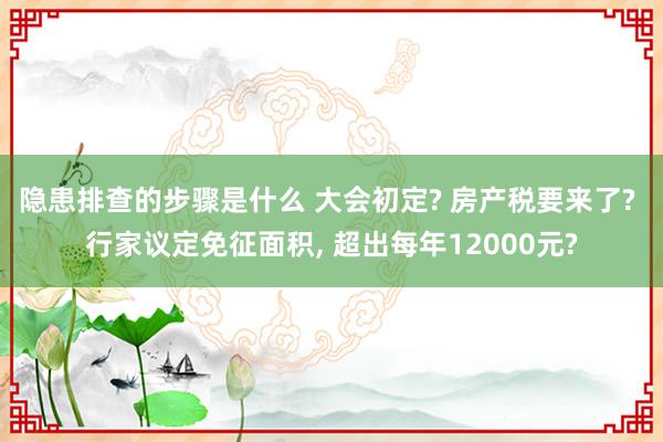 隐患排查的步骤是什么 大会初定? 房产税要来了? 行家议定免征面积, 超出每年12000元?