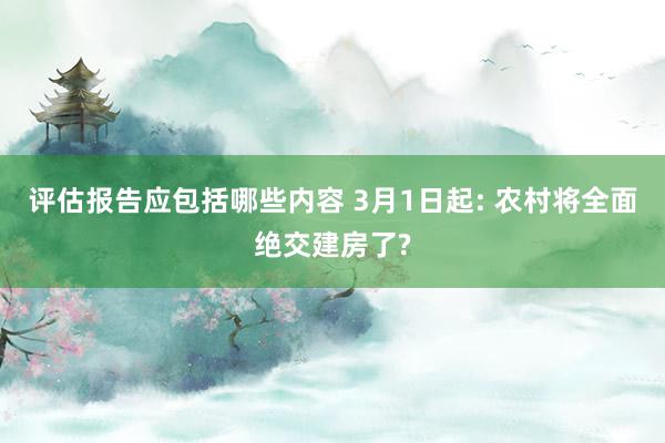 评估报告应包括哪些内容 3月1日起: 农村将全面绝交建房了?