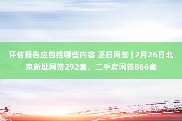 评估报告应包括哪些内容 逐日网签 | 2月26日北京新址网签292套、二手房网签866套