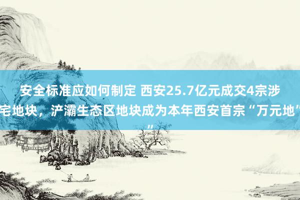 安全标准应如何制定 西安25.7亿元成交4宗涉宅地块，浐灞生态区地块成为本年西安首宗“万元地”