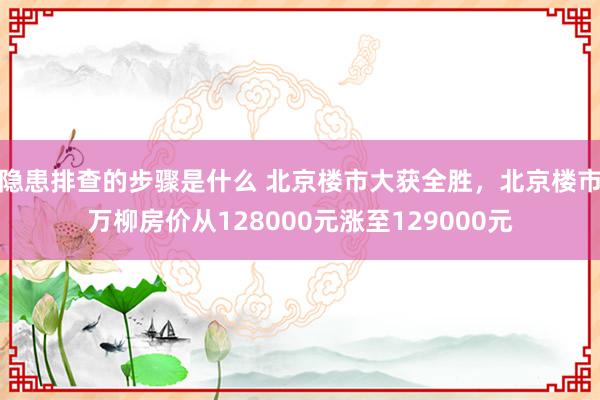 隐患排查的步骤是什么 北京楼市大获全胜，北京楼市万柳房价从128000元涨至129000元