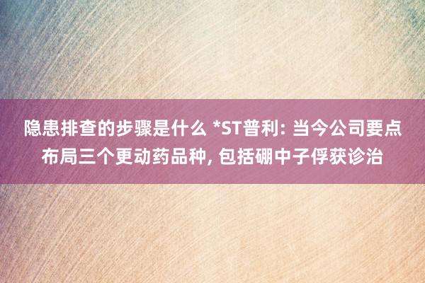 隐患排查的步骤是什么 *ST普利: 当今公司要点布局三个更动药品种, 包括硼中子俘获诊治