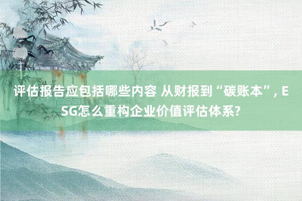 评估报告应包括哪些内容 从财报到“碳账本”, ESG怎么重构企业价值评估体系?