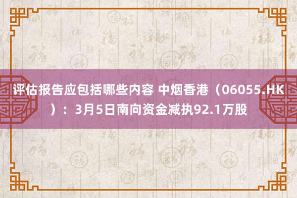 评估报告应包括哪些内容 中烟香港（06055.HK）：3月5日南向资金减执92.1万股