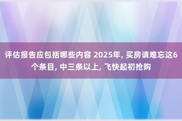 评估报告应包括哪些内容 2025年, 买房请难忘这6个条目, 中三条以上, 飞快起初抢购