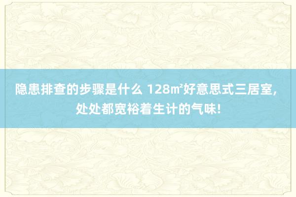 隐患排查的步骤是什么 128㎡好意思式三居室, 处处都宽裕着生计的气味!