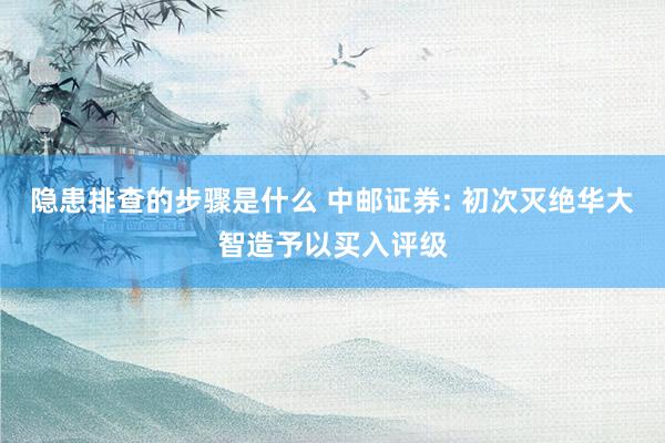 隐患排查的步骤是什么 中邮证券: 初次灭绝华大智造予以买入评级