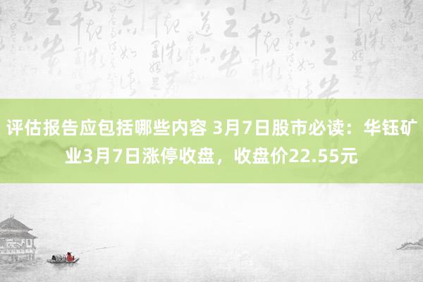 评估报告应包括哪些内容 3月7日股市必读：华钰矿业3月7日涨停收盘，收盘价22.55元