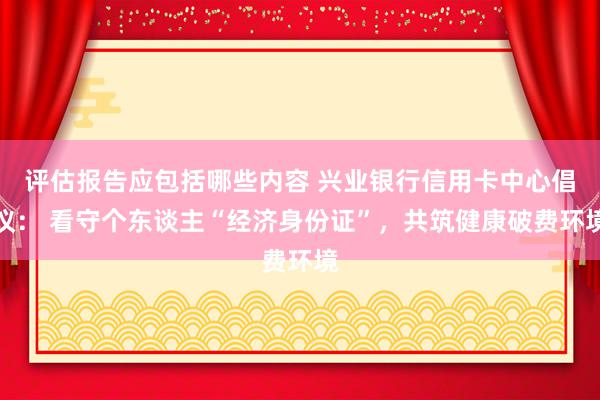 评估报告应包括哪些内容 兴业银行信用卡中心倡议： 看守个东谈主“经济身份证”，共筑健康破费环境