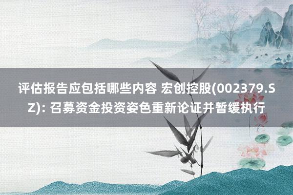 评估报告应包括哪些内容 宏创控股(002379.SZ): 召募资金投资姿色重新论证并暂缓执行