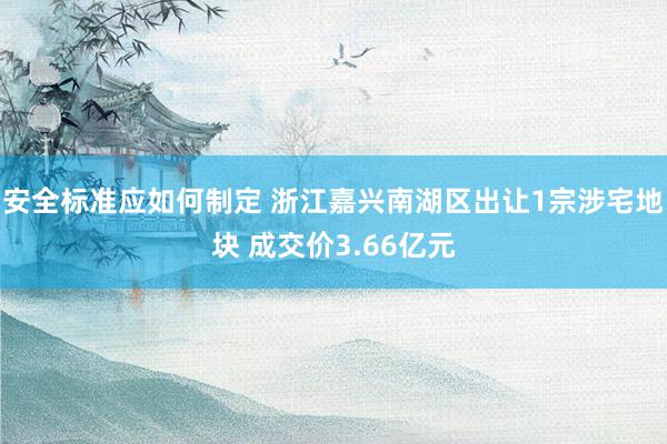 安全标准应如何制定 浙江嘉兴南湖区出让1宗涉宅地块 成交价3.66亿元