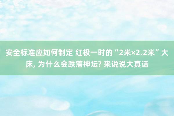 安全标准应如何制定 红极一时的“2米×2.2米”大床, 为什么会跌落神坛? 来说说大真话