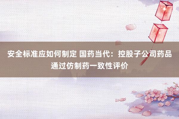 安全标准应如何制定 国药当代：控股子公司药品通过仿制药一致性评价