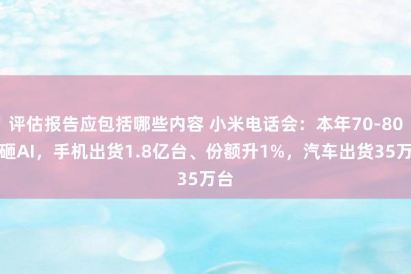 评估报告应包括哪些内容 小米电话会：本年70-80亿砸AI，手机出货1.8亿台、份额升1%，汽车出货35万台