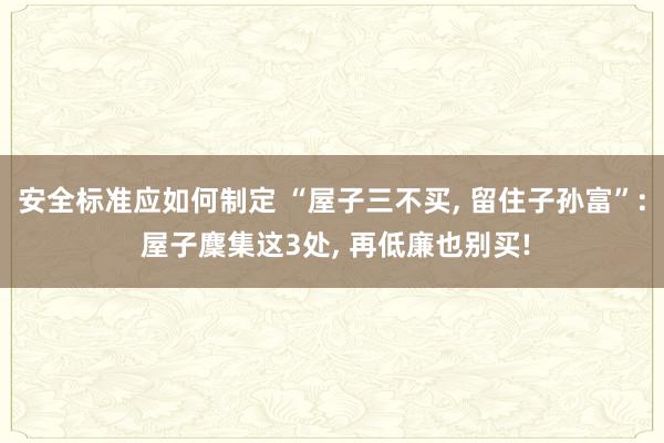 安全标准应如何制定 “屋子三不买, 留住子孙富”: 屋子麇集这3处, 再低廉也别买!