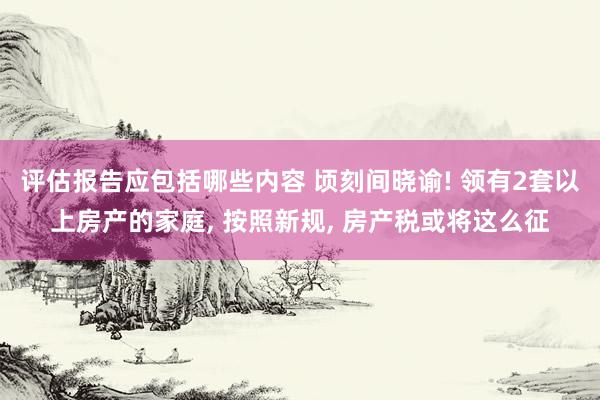 评估报告应包括哪些内容 顷刻间晓谕! 领有2套以上房产的家庭, 按照新规, 房产税或将这么征