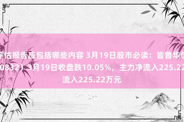 评估报告应包括哪些内容 3月19日股市必读：皆鲁华信（830832）3月19日收盘跌10.05%，主力净流入225.22万元